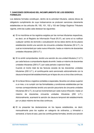 GESTION FINANCIERA Pág. 18
7. SANCIONES DERIVADAS DEL INCUMPLIMIENTO DE LOS DEBERES
FORMALES:
Los deberes formales constituyen, dentro de la actividad tributaria, valores éticos de
obligatorio cumplimiento de cuya inobservancia se producen sanciones claramente
establecidas en los artículos 99, 100, 101, 102 y 103 del Código Orgánico Tributario
vigente, entre las cuales cabe destacar las siguientes:
a) El no inscribirse en los registros exigidos por las normas tributarias respectivas,
es decir, en el Registro de Información Fiscal (R.I.F), así como el no notificar
cualquier cambio de domicilio o actualización de los datos dentro de los plazos
establecidos tendrá una sanción de cincuenta unidades tributarias (50 U.T.), la
cual se incrementará por cada nueva infracción, hasta un máximo de doscientas
unidades tributarias (200 U.T.).
b) El no emitir comprobantes, tendrá una sanción de una unidad tributaria (1 U.T.)
por cada factura o comprobante dejado de emitir, hasta un máximo de doscientas
unidades tributarias (200 U.T.) por cada periodo o ejercicio fiscal.
Cuando el monto total de las facturas exceda de las doscientas unidades
tributarias (200 U.T.), el contribuyente será sancionado adicionalmente con la
clausura temporal del establecimiento por el lapso de uno a cinco días continuos.
c) El no llevar libros o registros contables o especiales, llevarlos con atraso superior
a un mes, o no cumplir con las formalidades y condiciones establecidas por las
normas correspondientes tendrá una sanción pecuniaria de cincuenta unidades
tributarias (50 U.T.), la cual se incrementará por cada nueva infracción, hasta un
máximo de doscientas cincuenta unidades tributarias (250 U.T.).
Adicionalmente, acarreará la sanción de clausura temporal del establecimiento
por un plazo máximo de tres días continuos.
d) El no presentar las declaraciones en los lapsos establecidos, es decir,
mensualmente para los sujetos en categoría de ordinarios, y trimestral o
semestral, si fuera el caso, para los contribuyentes formales, tendrá una sanción
 