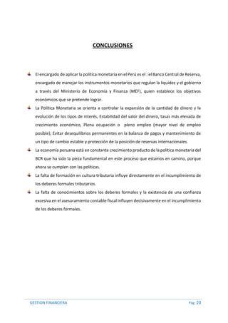 GESTION FINANCIERA Pág. 20
CONCLUSIONES
El encargado de aplicar la política monetaria en el Perú es el : el Banco Central de Reserva,
encargado de manejar los instrumentos monetarios que regulan la liquidez y el gobierno
a través del Ministerio de Economía y Finanza (MEF), quien establece los objetivos
económicos que se pretende lograr.
La Política Monetaria se orienta a controlar la expansión de la cantidad de dinero y la
evolución de los tipos de interés, Estabilidad del valor del dinero, tasas más elevada de
crecimiento económico, Plena ocupación o pleno empleo (mayor nivel de empleo
posible), Evitar desequilibrios permanentes en la balanza de pagos y mantenimiento de
un tipo de cambio estable y protección de la posición de reservas internacionales.
La economía peruana está en constante crecimiento producto de la política monetaria del
BCR que ha sido la pieza fundamental en este proceso que estamos en camino, porque
ahora se cumplen con las políticas.
La falta de formación en cultura tributaria influye directamente en el incumplimiento de
los deberes formales tributarios.
La falta de conocimientos sobre los deberes formales y la existencia de una confianza
excesiva en el asesoramiento contable fiscal influyen decisivamente en el incumplimiento
de los deberes formales.
 