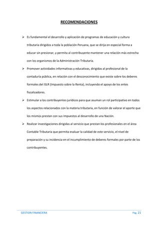 GESTION FINANCIERA Pág. 21
RECOMENDACIONES
 Es fundamental el desarrollo y aplicación de programas de educación y cultura
tributaria dirigidos a toda la población Peruana, que se dirija en especial forma a
educar sin presionar, y permita al contribuyente mantener una relación más estrecha
con los organismos de la Administración Tributaria.
 Promover actividades informativas y educativas, dirigidas al profesional de la
contaduría pública, en relación con el desconocimiento que existe sobre los deberes
formales del ISLR (Impuesto sobre la Renta), incluyendo el apoyo de los entes
fiscalizadores.
 Estimular a los contribuyentes jurídicos para que asuman un rol participativo en todos
los aspectos relacionados con la materia tributaria, en función de valorar el aporte que
los mismos prestan con sus impuestos al desarrollo de una Nación.
 Realizar investigaciones dirigidas al servicio que prestan los profesionales en el área
Contable Tributaria que permita evaluar la calidad de este servicio, el nivel de
preparación y su incidencia en el incumplimiento de deberes formales por parte de los
contribuyentes.
 