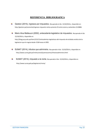 GESTION FINANCIERA Pág. 22
REFERENCIA BIBLIOGRAFICA
Gestion (2014), ingresos por impuestos. Recuperado el día 15/10/2014 y disponible en:
http://gestion.pe/economia/ingresos-impuesto-renta-aumento-55-entre-enero-y-setiembre-2110884.
Mario Alva Matteucci (2002), antecedente legislativo de impuestos. Recuperado el día
15/10/2014 y disponible en:
http://blog.pucp.edu.pe/item/52317/antecedentes-legislativos-del-impuesto-de-alcabala-analisis-de-la-
legislacion-que-lo-regula-desde-1558-hasta-el-2002.
SUNAT (2014), tributos que administra. Recuperado el día 15/10/2014 y disponible en:
http://www.sunat.gob.pe/institucional/quienessomos/tributosadministra.html
SUNAT (2014), impuesto a la renta. Recuperado el día 15/10/2014 y disponible en:
http://www.sunat.gob.pe/legislacion/renta/
 