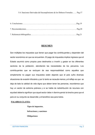 GESTION FINANCIERA Pág. 2
5.4. Sanciones Derivadas del Incumplimiento de los Deberes Formales…… Pag.17
6. Conclusiones……………………………………………………………………….....Pag.19
7. Recomendaciones……………………………………………………………………. Pag.20
7. Referencia bibliográfica…………………………………………………………...….Pag.21
RESUMEN
Son múltiples los impuestos que tienen que pagar los contribuyentes y dependen del
sector económico en que se encuentren. El pago de impuestos implica ingresos que el
Estado asumirá como propios para destinarlos a invertir y gastar en los diferentes
sectores de la población, atendiendo las necesidades de los peruanos. Los
contribuyentes que se excluyen de esa responsabilidad como aquellos que
simplemente no pagan sus impuestos están dejando que el país sufra diversas
situaciones de evasión tributaria y por lo tanto se recauda menos y el reflejo es que se
deja de lado la calidad de vida digna que deben tener las personas, recordemos que
hay un sector de extrema pobreza y si se habla de redistribución de recursos con
equidad debería significar que aquel sector debe ir disminuyendo la brecha para que el
país en su conjunto se desarrolle y el beneficio sea para todos.
PALABRAS CLAVES:
Tipos de impuestos,
Infracciones y sanciones
Obligaciones
 