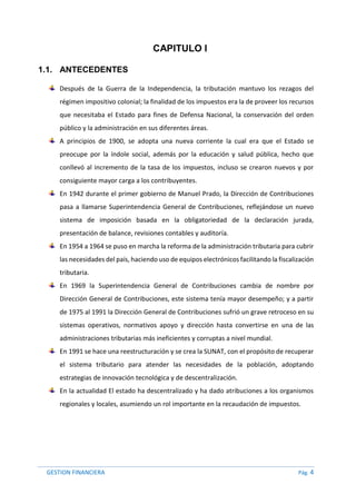 GESTION FINANCIERA Pág. 4
CAPITULO I
1.1. ANTECEDENTES
Después de la Guerra de la Independencia, la tributación mantuvo los rezagos del
régimen impositivo colonial; la finalidad de los impuestos era la de proveer los recursos
que necesitaba el Estado para fines de Defensa Nacional, la conservación del orden
público y la administración en sus diferentes áreas.
A principios de 1900, se adopta una nueva corriente la cual era que el Estado se
preocupe por la índole social, además por la educación y salud pública, hecho que
conllevó al incremento de la tasa de los impuestos, incluso se crearon nuevos y por
consiguiente mayor carga a los contribuyentes.
En 1942 durante el primer gobierno de Manuel Prado, la Dirección de Contribuciones
pasa a llamarse Superintendencia General de Contribuciones, reflejándose un nuevo
sistema de imposición basada en la obligatoriedad de la declaración jurada,
presentación de balance, revisiones contables y auditoría.
En 1954 a 1964 se puso en marcha la reforma de la administración tributaria para cubrir
las necesidades del país, haciendo uso de equipos electrónicos facilitando la fiscalización
tributaria.
En 1969 la Superintendencia General de Contribuciones cambia de nombre por
Dirección General de Contribuciones, este sistema tenía mayor desempeño; y a partir
de 1975 al 1991 la Dirección General de Contribuciones sufrió un grave retroceso en su
sistemas operativos, normativos apoyo y dirección hasta convertirse en una de las
administraciones tributarias más ineficientes y corruptas a nivel mundial.
En 1991 se hace una reestructuración y se crea la SUNAT, con el propósito de recuperar
el sistema tributario para atender las necesidades de la población, adoptando
estrategias de innovación tecnológica y de descentralización.
En la actualidad El estado ha descentralizado y ha dado atribuciones a los organismos
regionales y locales, asumiendo un rol importante en la recaudación de impuestos.
 