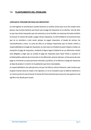 GESTION FINANCIERA Pág. 5
1.2. PLANTEAMIENTO DEL PROBLEMA
¿POR QUÉ EL PERUANO NO PAGA SUS IMPUESTOS?
La interrogante es sencilla pero cuando hacemos un análisis vemos que no es tan simple como
parece, hay muchos factores que hacen que el pago de impuestos no se efectúe. Uno de ellos
es que hay ciertos impuestos que son excesivos y no es factible, las empresas formales también
no buscan la manera de evadir y pagar menos impuestos, la informalidad en la economía hace
que no se considere a este sector porque no pagan impuestos, el lavado de activos, los
narcotraficantes y otros. La suma de ellos es un bloque importante que no tienen criterio y
responsabilidad en el pago de impuestos; es claro que es el Gobierno quien impone a todos sin
excepción el pago de impuestos, mediante la figura legal el Gobierno en sus diferentes niveles
está obligado a exigir que se cumpla el pago de impuestos para hacer frente y sostener la
entidad pública además de la inversión en los diferentes sectores del país. La frecuencia de este
pago es inminente y es para personas naturales y jurídicas, al no efectuar el pago de impuestos
se deja de producir e invertir en la población que tiene necesidades.
La responsabilidad es de cada persona y lo que nos falta es cultura tributaria, cabe recalcar que
el gasto muchas veces es mayor a los ingresos y si no se recauda lo que se debería volvemos a
un mismo punto el cual es buscar la fuente de financiamiento para procurar esos gastos lo cual
significa más deuda para el país.
 