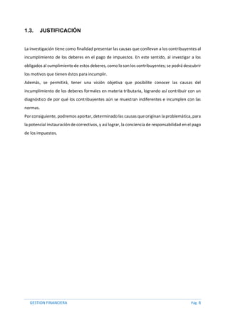 GESTION FINANCIERA Pág. 6
1.3. JUSTIFICACIÓN
La investigación tiene como finalidad presentar las causas que conllevan a los contribuyentes al
incumplimiento de los deberes en el pago de impuestos. En este sentido, al investigar a los
obligados al cumplimiento de estos deberes, como lo son los contribuyentes; se podrá descubrir
los motivos que tienen éstos para incumplir.
Además, se permitirá, tener una visión objetiva que posibilite conocer las causas del
incumplimiento de los deberes formales en materia tributaria, logrando así contribuir con un
diagnóstico de por qué los contribuyentes aún se muestran indiferentes e incumplen con las
normas.
Por consiguiente, podremos aportar, determinado las causas que originan la problemática, para
la potencial instauración de correctivos, y así lograr, la conciencia de responsabilidad en el pago
de los impuestos.
 