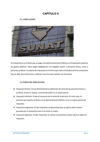 GESTION FINANCIERA Pág. 7
CAPITULO II
2.1. IMPUESTOS
Un impuesto es un tributo que se paga a las Administraciones Públicas y al Estado para soportar
los gastos públicos. Estos pagos obligatorios son exigidos tantos a personas físicas, como a
personas jurídicas. La colecta de impuestos es la forma que tiene el Estado (como lo conocemos
hoy en día), para financiarse y obtener recursos para realizar sus funciones.
2.2.TIPOS DE IMPUESTOS
Impuesto directo: Grava directamente la obtención de renta de las personas físicas y
jurídicas. Grava la riqueza, conociendo quién es el sujeto pasivo
Impuesto indirecto: Grava el consumo de la renta de la persona. En este caso, la
persona que reporta el dinero en la Administración Pública, no es el sujeto pasivo del
impuesto.
Impuesto progresivo: El tipo impostivo (el porcentaje que se aplica sobre la base
gravada por el impuesto) crece si la renta es mayor.
Impuesto regresivo: El tipo impositivo se reduce al aumentar la base sobre se aplica el
impuesto.
 