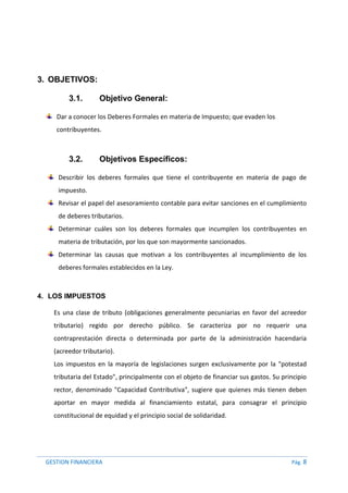 GESTION FINANCIERA Pág. 8
3. OBJETIVOS:
3.1. Objetivo General:
Dar a conocer los Deberes Formales en materia de Impuesto; que evaden los
contribuyentes.
3.2. Objetivos Específicos:
Describir los deberes formales que tiene el contribuyente en materia de pago de
impuesto.
Revisar el papel del asesoramiento contable para evitar sanciones en el cumplimiento
de deberes tributarios.
Determinar cuáles son los deberes formales que incumplen los contribuyentes en
materia de tributación, por los que son mayormente sancionados.
Determinar las causas que motivan a los contribuyentes al incumplimiento de los
deberes formales establecidos en la Ley.
4. LOS IMPUESTOS
Es una clase de tributo (obligaciones generalmente pecuniarias en favor del acreedor
tributario) regido por derecho público. Se caracteriza por no requerir una
contraprestación directa o determinada por parte de la administración hacendaria
(acreedor tributario).
Los impuestos en la mayoría de legislaciones surgen exclusivamente por la "potestad
tributaria del Estado", principalmente con el objeto de financiar sus gastos. Su principio
rector, denominado "Capacidad Contributiva", sugiere que quienes más tienen deben
aportar en mayor medida al financiamiento estatal, para consagrar el principio
constitucional de equidad y el principio social de solidaridad.
 