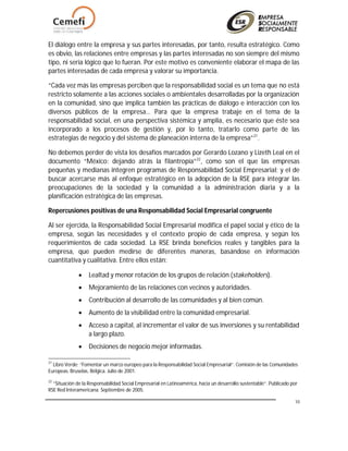 10
El diálogo entre la empresa y sus partes interesadas, por tanto, resulta estratégico. Como
es obvio, las relaciones entre empresas y las partes interesadas no son siempre del mismo
tipo, ni sería lógico que lo fueran. Por este motivo es conveniente elaborar el mapa de las
partes interesadas de cada empresa y valorar su importancia.
“Cada vez más las empresas perciben que la responsabilidad social es un tema que no está
restricto solamente a las acciones sociales o ambientales desarrolladas por la organización
en la comunidad, sino que implica también las prácticas de diálogo e interacción con los
diversos públicos de la empresa… Para que la empresa trabaje en el tema de la
responsabilidad social, en una perspectiva sistémica y amplia, es necesario que éste sea
incorporado a los procesos de gestión y, por lo tanto, tratarlo como parte de las
estrategias de negocio y del sistema de planeación interna de la empresa”21
.
No debemos perder de vista los desafíos marcados por Gerardo Lozano y Lizeth Leal en el
documento “México: dejando atrás la filantropía”22
, como son el que las empresas
pequeñas y medianas integren programas de Responsabilidad Social Empresarial; y el de
buscar acercarse más al enfoque estratégico en la adopción de la RSE para integrar las
preocupaciones de la sociedad y la comunidad a la administración diaria y a la
planificación estratégica de las empresas.
Repercusiones positivas de una Responsabilidad Social Empresarial congruente
Al ser ejercida, la Responsabilidad Social Empresarial modifica el papel social y ético de la
empresa, según las necesidades y el contexto propio de cada empresa, y según los
requerimientos de cada sociedad. La RSE brinda beneficios reales y tangibles para la
empresa, que pueden medirse de diferentes maneras, basándose en información
cuantitativa y cualitativa. Entre ellos están:
 Lealtad y menor rotación de los grupos de relación (stakeholders).
 Mejoramiento de las relaciones con vecinos y autoridades.
 Contribución al desarrollo de las comunidades y al bien común.
 Aumento de la visibilidad entre la comunidad empresarial.
 Acceso a capital, al incrementar el valor de sus inversiones y su rentabilidad
a largo plazo.
 Decisiones de negocio mejor informadas.
21
Libro Verde: “Fomentar un marco europeo para la Responsabilidad Social Empresarial”. Comisión de las Comunidades
Europeas. Bruselas, Bélgica. Julio de 2001.
22
“Situación de la Responsabilidad Social Empresarial en Latinoamérica, hacia un desarrollo sustentable”. Publicado por
RSE Red Interamericana. Septiembre de 2005.
 