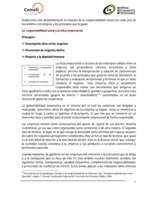 13
Analicemos más detalladamente la relación de la responsabilidad social con cada uno de
los ámbitos estratégicos y los principios que la guían.
La responsabilidad social y la ética empresarial
Principios:
 Desempeño ético en los negocios
 Prevención de negocios ilícitos
 Respeto a la dignidad humana
La ética empresarial es la base de las relaciones sólidas entre la
empresa, sus proveedores, clientes, accionistas y otros
públicos; permite la interpretación y solución de controversias
de acuerdo a los principios que guían la toma de decisiones, la
formación y evaluación del personal, y la forma en que se debe
conducir el negocio. “Una empresa ética y socialmente
responsable debe contar con mecanismos que aseguren un
trato igualitario a todos sus accionistas (shareholders), grandes o pequeños, así como a los
terceros interesados (grupos de interés / stakeholders)”25
, sustentados en un buen
sistema de gobierno corporativo.
La gobernabilidad corporativa es el sistema por el cual las empresas son dirigidas y
manejadas. Determina cómo los objetivos de la empresa se logran, cómo se monitorea y
evalúa el riesgo, y cómo se optimiza el desempeño. Es por ello que se convierte en un
elemento clave y sensible para orientar el desempeño empresarial de forma responsable.
Las empresas existen como consecuencia del aporte de capital de sus dueños (licencia
económica), ya sea que estén organizados como accionistas o de otra manera. El segundo
tipo de licencia, la legal, es la que otorga la autoridad como permiso para operar después
de cubrir los requisitos previamente establecidos; hay un tercer tipo de licencia, que quizá
es la más difícil de obtener y la más fácil de perder, ésta es la licencia moral, que “otorga”
la sociedad cuando considera a la empresa y sus productos o servicios convenientes y
pertinentes para ella.
Cuando hablamos de gobierno en las empresas nos referimos a la estructura que la dirige
y a la conducción que se hace de ella. En este ámbito resultan altamente sensibles los
siguientes temas: transparencia, equidad corporativa, cumplimiento de responsabilidades
y prevención de conflictos de interés. Estos temas aplican a las relaciones tanto internas
25
Herramienta de Integridad para Fortalecer la Competitividad de las Empresas. Cap. “Tendencias globales que crean
identidad”, página 7. Consejo Coordinador Empresarial / Secretaria de la Función Pública. 2006.
 Honestidad y transparencia
empresarial
 Cumplimiento de los
compromisos
 Combate a la corrupción
 
