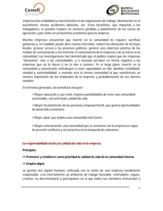 16
empresa más estabilidad y concentración en las asignaciones de trabajo, disminución en el
ausentismo, menos accidentes laborales, etc. Estos beneficios, que impactan a los
trabajadores, se pueden traducir en menores pérdidas y abatimiento de los costos de
operación, y por tanto en un beneficio económico para la empresa.
Muchas empresas encuentran que invertir en la comunidad no requiere sacrificar
ganancias y, en realidad, puede abrir nuevos mercados, reducir los obstáculos de las leyes
locales, proveer acceso a los procesos políticos, generar una cobertura positiva de los
medios de comunicación e incrementar el conocimiento de la empresa o de la marca en la
comunidad. Las investigaciones han demostrado que el público espera que las empresas
“devuelvan” más a las comunidades, y a menudo perciben en forma negativa a las
empresas que no lo hacen o no lo dan a conocer. En el largo plazo, invertir en la
comunidad y comunicarlo contribuyen a crear capacidades en ella, dándole estabilidad,
sanidad y sustentabilidad; a menudo será la misma comunidad la que suministrará un
número importante de los empleados de la empresa, y probablemente de sus clientes
también.
En términos generales, los beneficios incluyen:
• Mayor educación y, por ende, mayores posibilidades de tener una comunidad
sustentable, con una mejor calidad de vida.
• Mayor facultamiento de las personas (empowerment), que genera oportunidades
de desarrollo económico.
• Mejor salud, que implica una comunidad más fuerte.
• Mayor comunicación, una comunidad que se comunica con la empresa es capaz
de prevenir conflictos y ser proactiva en la búsqueda de soluciones.
La responsabilidad social y la calidad de vida en la empresa
Principios:
 Promover y establecer como prioridad la calidad de vida de la comunidad interna
 Empleo digno
La gestión del capital humano, enfocada con la visión de una empresa socialmente
responsable, crea internamente un ambiente de trabajo favorable, estimulante, seguro,
creativo, no discriminatorio y participativo en el que todos sus miembros interactúan a
 