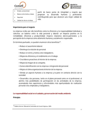 17
partir de bases justas de integridad y respeto que
propician su desarrollo humano y profesional,
contribuyendo para que alcancen una mejor calidad de
vida.
Importancia para el negocio
La empresa recibe por ello beneficios como la eficiencia y la responsabilidad individual y
colectiva; un balance entre la vida personal y laboral; un impacto positivo en la
rentabilidad, eficiencia y productividad; mejores relaciones obrero-patronales; y la
percepción de la empresa como altamente humana y socialmente responsable.
En términos puntuales, se pueden enumerar otros beneficios28
:
• Reduce el ausentismo laboral.
• Disminuye la rotación de personal.
• Reduce el estrés y motiva a los trabajadores.
• Mejora la eficiencia y el rendimiento en el trabajo.
• Crea líderes proactivos al interior de la empresa.
• Mejora la imagen de la compañía.
• Genera identificación con la empresa e integración del personal.
• Mejora el clima organizacional al interior de la empresa.
• Brinda un aspecto humano a la empresa y la pone en contacto directo con la
sociedad.
• Desarrolla a las personas, tanto en el plano personal como en el profesional, al
abrirles más posibilidades de participación en las actividades de la empresa,
acumulando más experiencia y ofreciéndoles más oportunidades de realización
personal a los empleados y trabajadores.
La responsabilidad social en el cuidado y preservación del medio ambiente
Principio:
28
Público Interno. Manual de Contenidos de Forum Empresa. 2005.
 Empleo, productividad
 Balance entre familia y trabajo
 Seguridad
 Calidad de vida en el trabajo
 
