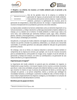 18
 Respeto a su entorno, los recursos y el medio ambiente para el presente y las
generaciones futuras
Uno de los grandes retos de la empresa es combinar la
generación de riqueza y la preservación del medio ambiente.
Estas prácticas demuestran como la empresa respeta el medio
ambiente, promueve la optimización de recursos, prevé la
generación de desperdicios y desarrolla procesos de reciclaje o reaprovechamiento de
recursos o incorporación de sus productos y procesos a los ciclos naturales.
La empresa debe considerar los factores ambientales como un elemento importante en su
toma de decisiones, y reflejar claramente su liderazgo alcanzando la máxima calidad en su
manejo y en su relación con el entorno. El medio ambiente es todo lo que rodea a los
seres vivos, está conformado por elementos biofísicos (suelo, agua, clima, atmósfera,
plantas, animales y microorganismos), y componentes sociales derivados de las relaciones
entre la cultura, la ideología y la economía.
Actualmente, el concepto de medio ambiente está ligado al concepto de desarrollo; esta
relación nos permite entender los problemas ambientales y su vínculo con el desarrollo
sustentable, el cual debe garantizar una adecuada calidad de vida para las generaciones
presentes y futuras.
Sin embargo, esto no se limita a la empresa industrial o extractiva, implica también el
compromiso de la empresa de servicios, por ejemplo, con el uso de recursos necesarios
para su actividad directa, como pueden ser el agua, la luz, el papel, el uso de vehículos, la
generación y manejo de la basura, así como sus contribuciones a la generación de una
cultura del ahorro y el reaprovechamiento.
Importancia para el negocio29
La importancia del medio ambiente en general para las actividades de negocios es
fundamental, ya que muchos, si no la gran mayoría, de los recursos y servicios necesarios
para llevar a cabo estas actividades son parte del ambiente biofísico y social; además, hay
que encontrar la manera en que el proceso de producción de bienes y servicios siga el
concepto de generar, a un precio competitivo, bienes y servicios que satisfagan las
necesidades humanas y contribuyan a aumentar la calidad de vida; al mismo tiempo, se
busca reducir progresivamente los impactos ecológicos y la intensidad en el consumo de
recursos durante la vida del producto o servicio.
Beneficios para los grupos de interés
29
Manual de Contenidos de Forum Empresa. 2005.
 Optimización de recursos
 Sustentabilidad
 