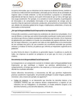 19
Las partes interesadas, que se relacionan con las empresas en distintas formas, también se
ven directa o indirectamente beneficiadas o afectadas por los efectos de las actividades de
negocios sobre el medio ambiente. La lista de beneficios o perjuicios es considerable,
dependiendo del tipo de empresa, de la parte interesada de que se trate y del lugar que
ésta ocupa socialmente. Por ejemplo, si se considera el sector energético, la participación
de interesados o de comunidades interesadas en las operaciones de energía varía de
acuerdo al tipo de operación (extracción, producción, procesamiento y transmisión). Más
aún, debido a la naturaleza global de los riesgos e implicaciones ambientales, el marco de
interesados es internacional.
¿Por qué la Responsabilidad Social Empresarial es tan importante?
El desarrollo económico y social mejora las condiciones de vida de las comunidades. En el
caso de México, es claro que aún existen innumerables asuntos por resolver para construir
un entorno que ofrezca a toda la sociedad los satisfactores que necesita. Al ser el proceso
de globalización una realidad en el mundo, las comunidades de negocios disfrutan, día con
día, de mayor influencia, y sus aportes son cada vez más significativos en la construcción
de una sociedad más justa y de una economía con crecimiento sostenible que permita
aminorar y erradicar la miseria y la pobreza que enfrenta un importante segmento de la
población.
La única forma de atacar a la pobreza es generando riqueza. La pobreza es asunto de
todos. Las empresas no podrán ser prósperas en un país que no crece y no genera
empleos.
Herramientas de la Responsabilidad Social Empresarial
La transparencia es un componente esencial en el debate sobre la Responsabilidad Social
Empresarial, ya que contribuye a mejorar sus prácticas administrativas y de
comportamiento, al tiempo que permite a las empresas y a terceras partes cuantificar y
difundir los resultados obtenidos.
Existen diferentes herramientas o instrumentos de RSE que permiten implementar
prácticas socialmente responsables. Sin pretender privilegiar ni excluir ninguna, podemos
mencionar, sólo a manera de ejemplo, las siguientes30
:
 Código de conducta: es un documento que describe los derechos básicos y los
estándares mínimos que una empresa declara comprometerse a respetar en sus
relaciones con sus trabajadores, la comunidad y el medio ambiente (respeto a los
derechos humanos y a los derechos laborales, entre otros).
30
“Responsabilidad Social en México: situación actual y perspectivas”. AliaRSE - GTZ en México. 2003.
 
