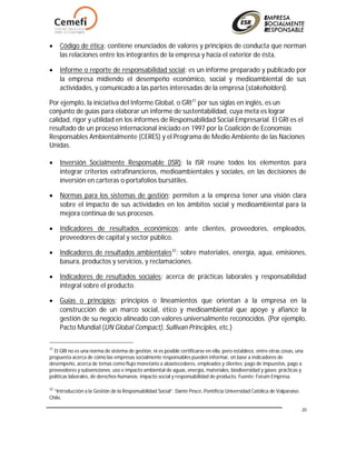 20
 Código de ética: contiene enunciados de valores y principios de conducta que norman
las relaciones entre los integrantes de la empresa y hacia el exterior de ésta.
 Informe o reporte de responsabilidad social: es un informe preparado y publicado por
la empresa midiendo el desempeño económico, social y medioambiental de sus
actividades, y comunicado a las partes interesadas de la empresa (stakeholders).
Por ejemplo, la iniciativa del Informe Global, o GRI31
por sus siglas en inglés, es un
conjunto de guías para elaborar un informe de sustentabilidad, cuya meta es lograr
calidad, rigor y utilidad en los informes de Responsabilidad Social Empresarial. El GRI es el
resultado de un proceso internacional iniciado en 1997 por la Coalición de Economías
Responsables Ambientalmente (CERES) y el Programa de Medio Ambiente de las Naciones
Unidas.
 Inversión Socialmente Responsable (ISR): la ISR reúne todos los elementos para
integrar criterios extrafinancieros, medioambientales y sociales, en las decisiones de
inversión en carteras o portafolios bursátiles.
 Normas para los sistemas de gestión: permiten a la empresa tener una visión clara
sobre el impacto de sus actividades en los ámbitos social y medioambiental para la
mejora continua de sus procesos.
 Indicadores de resultados económicos: ante clientes, proveedores, empleados,
proveedores de capital y sector público.
 Indicadores de resultados ambientales32
: sobre materiales, energía, agua, emisiones,
basura, productos y servicios, y reclamaciones.
 Indicadores de resultados sociales: acerca de prácticas laborales y responsabilidad
integral sobre el producto.
 Guías o principios: principios o lineamientos que orientan a la empresa en la
construcción de un marco social, ético y medioambiental que apoye y afiance la
gestión de su negocio alineado con valores universalmente reconocidos. (Por ejemplo,
Pacto Mundial (UN Global Compact), Sullivan Principles, etc.)
31
El GRI no es una norma de sistema de gestión, ni es posible certificarse en ella, pero establece, entre otras cosas, una
propuesta acerca de cómo las empresas socialmente responsables pueden informar, en base a indicadores de
desempeño, acerca de temas como flujo monetario a abastecedores, empleados y clientes; pago de impuestos, pago a
proveedores y subvenciones; uso e impacto ambiental de aguas, energía, materiales, biodiversidad y gases; prácticas y
políticas laborales, de derechos humanos; impacto social y responsabilidad de producto. Fuente: Forum Empresa.
32
“Introducción a la Gestión de la Responsabilidad Social”. Dante Pesce, Pontificia Universidad Católica de Valparaíso.
Chile.
 