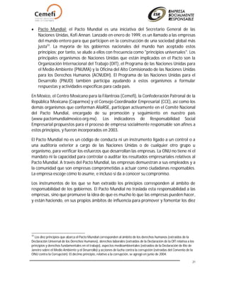 21
 Pacto Mundial: el Pacto Mundial es una iniciativa del Secretario General de las
Naciones Unidas, Kofi Annan. Lanzado en enero de 1999, es un llamado a las empresas
del mundo entero para que participen en la construcción de una sociedad global más
justa33
. La mayoría de los gobiernos nacionales del mundo han aceptado estos
principios; por tanto, se alude a ellos con frecuencia como "principios universales". Los
principales organismos de Naciones Unidas que están implicados en el Pacto son la
Organización Internacional del Trabajo (OIT), el Programa de las Naciones Unidas para
el Medio Ambiente (PNUMA) y la Oficina del Alto Comisionado de las Naciones Unidas
para los Derechos Humanos (ACNUDH). El Programa de las Naciones Unidas para el
Desarrollo (PNUD) también participa ayudando a estos organismos a formular
respuestas y actividades específicas para cada país.
En México, el Centro Mexicano para la Filantroía (Cemefi), la Confederación Patronal de la
República Mexicana (Coparmex) y el Consejo Coordinador Empresarial (CCE), así como los
demás organismos que conforman AliaRSE, participan activamente en el Comité Nacional
del Pacto Mundial, encargado de su promoción y seguimiento en nuestro país
(www.pactomundialmexico.org.mx). Los indicadores de Responsabilidad Social
Empresarial propuestos para el proceso de empresa socialmente responsable son afines a
estos principios, y fueron incorporados en 2003.
El Pacto Mundial no es un código de conducta ni un instrumento ligado a un control o a
una auditoría exterior a cargo de las Naciones Unidas o de cualquier otro grupo u
organismo, para verificar los esfuerzos que desarrollan las empresas. La ONU no tiene ni el
mandato ni la capacidad para controlar o auditar los resultados empresariales relativos al
Pacto Mundial. A través del Pacto Mundial, las empresas demuestran a sus empleados y a
la comunidad que son empresas comprometidas a actuar como ciudadanas responsables.
La empresa escoge cómo lo asume, e incluso si da a conocer su compromiso.
Los instrumentos de los que se han extraído los principios corresponden al ámbito de
responsabilidad de los gobiernos. El Pacto Mundial no traslada esta responsabilidad a las
empresas, sino que promueve la idea de que es mucho lo que las empresas pueden hacer,
y están haciendo, en sus propios ámbitos de influencia para promover y fomentar los diez
33
Los diez principios que abarca el Pacto Mundial corresponden al ámbito de los derechos humanos (extraídos de la
Declaración Universal de los Derechos Humanos), derechos laborales (extraídos de la Declaración de la OIT relativa a los
principios y derechos fundamentales en el trabajo), aspectos medioambientales (extraídos de la Declaración de Río de
Janeiro sobre el Medio Ambiente y el Desarrollo) y acciones de lucha contra la corrupción (extraídas del Convenio de la
ONU contra la Corrupción). El décimo principio, relativo a la corrupción, se agregó en junio de 2004.
 