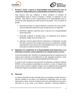 24
I. Reconocer, asumir y expresar la Responsabilidad Social Empresarial como un
componente indispensable para la competitividad sustentable de la empresa
Cada empresa tiene que establecer si desea considerar el concepto de
responsabilidad social de manera estratégica e integral, no solamente en una
actividad. Debe definir el interés organizacional en la responsabilidad social en
términos de valor agregado para todas las partes interesadas. Este es el punto de
partida.
1. Dirección de asuntos: la empresa identifica y monitorea los temas sociales,
éticos y ambientales importantes para sus operaciones y su reputación.
2. Determinar objetivos específicos para el ejercicio de la Responsabilidad
Social Empresarial.
3. Desarrollar y difundir el mandato ético y el compromiso de la empresa
(principios, códigos, lineas de acción, etc.).
4. Liderazgo: construir soporte directivo. (formación y coordinación). Los altos
directivos y ejecutivos de la empresa demuestran su compromiso, respaldo
y participación en los esfuerzos de responsabilidad social. Esta es una etapa
crítica para el cambio de actitud en la empresa.
II. Diagnóstico del cumplimiento de la Responsabilidad Social Empresarial en sus
dimensiones económica, social y ambiental en sus contextos interno y externo
A la luz del mandato ético, identificar la capacidad potencial y la congruencia de la
empresa para maximizar sustentablemente el valor agregado (económico, social,
cultural, etc.) en los ámbitos de la Responsabilidad Social Empresarial.
En muchos casos la empresa, particularmente las pequeñas y medianas empresas
(PYMES), no han analizado la posibilidad de acreditar a su favor el trabajo hecho
por las acciones externas realizadas. Después viene la ampliación de los programas
de RSE para mejorar las actividades actuales o para añadir nuevos programas.
III. Planeación
La empresa desarrolla un plan estratégico para sus programas sociales internos y
externos, basado en una visión y un compromiso compartidos entre los temas,
expectativas y metas, tanto de su negocio como de la comunidad en la que opera.
Determina en él las metas y los alcances específicos; desarrolla políticas y
 