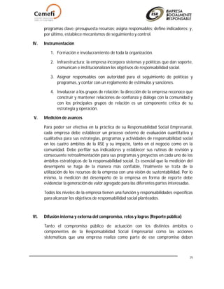 25
programas clave; presupuesta recursos; asigna responsables; define indicadores; y,
por último, establece mecanismos de seguimiento y control.
IV. Instrumentación
1. Formación e involucramiento de toda la organización.
2. Infraestructura: la empresa incorpora sistemas y políticas que dan soporte,
comunican e institucionalizan los objetivos de responsabilidad social.
3. Asignar responsables con autoridad para el seguimiento de políticas y
programas, y contar con un reglamento de estímulos y sanciones.
4. Involucrar a los grupos de relación: la dirección de la empresa reconoce que
construir y mantener relaciones de confianza y diálogo con la comunidad y
con los principales grupos de relación es un componente crítico de su
estrategia y operación.
V. Medición de avances
Para poder ser efectiva en la práctica de su Responsabilidad Social Empresarial,
cada empresa debe establecer un proceso externo de evaluación cuantitativa y
cualitativa para sus estrategias, programas y actividades de responsabilidad social
en los cuatro ámbitos de la RSE y su impacto, tanto en el negocio como en la
comunidad. Debe perfilar sus indicadores y establecer sus rutinas de revisión y
consecuente retroalimentación para sus programas y proyectos en cada uno de los
ámbitos estratégicos de la responsabilidad social. Es esencial que la medición del
desempeño se haga de la manera más confiable, finalmente se trata de la
utilización de los recursos de la empresa con una visión de sustentabilidad. Por lo
mismo, la medición del desempeño de la empresa en forma de reporte debe
evidenciar la generación de valor agregado para las diferentes partes interesadas.
Todos los niveles de la empresa tienen una función y responsabilidades específicas
para alcanzar los objetivos de responsabilidad social planteados.
VI. Difusión interna y externa del compromiso, retos y logros (Reporte público)
Tanto el compromiso público de actuación con los distintos ámbitos o
componentes de la Responsabilidad Social Empresarial como las acciones
sistemáticas que una empresa realiza como parte de ese compromiso deben
 