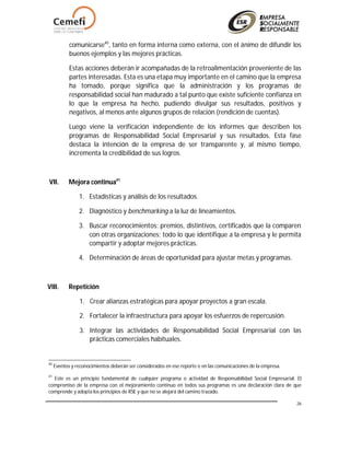 26
comunicarse40
, tanto en forma interna como externa, con el ánimo de difundir los
buenos ejemplos y las mejores prácticas.
Estas acciones deberán ir acompañadas de la retroalimentación proveniente de las
partes interesadas. Esta es una etapa muy importante en el camino que la empresa
ha tomado, porque significa que la administración y los programas de
responsabilidad social han madurado a tal punto que existe suficiente confianza en
lo que la empresa ha hecho, pudiendo divulgar sus resultados, positivos y
negativos, al menos ante algunos grupos de relación (rendición de cuentas).
Luego viene la verificación independiente de los informes que describen los
programas de Responsabilidad Social Empresarial y sus resultados. Esta fase
destaca la intención de la empresa de ser transparente y, al mismo tiempo,
incrementa la credibilidad de sus logros.
VII. Mejora continua41
1. Estadísticas y análisis de los resultados.
2. Diagnóstico y benchmarking a la luz de lineamientos.
3. Buscar reconocimientos: premios, distintivos, certificados que la comparen
con otras organizaciones; todo lo que identifique a la empresa y le permita
compartir y adoptar mejores prácticas.
4. Determinación de áreas de oportunidad para ajustar metas y programas.
VIII. Repetición
1. Crear alianzas estratégicas para apoyar proyectos a gran escala.
2. Fortalecer la infraestructura para apoyar los esfuerzos de repercusión.
3. Integrar las actividades de Responsabilidad Social Empresarial con las
prácticas comerciales habituales.
40
Eventos y reconocimientos deberán ser considerados en ese reporte o en las comunicaciones de la empresa.
41
Este es un principio fundamental de cualquier programa o actividad de Responsabilidad Social Empresarial. El
compromiso de la empresa con el mejoramiento continuo en todos sus programas es una declaración clara de que
comprende y adopta los principios de RSE y que no se alejará del camino trazado.
 