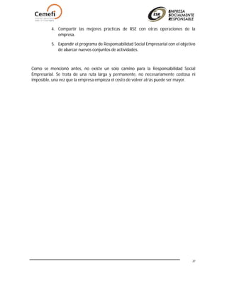 27
4. Compartir las mejores prácticas de RSE con otras operaciones de la
empresa.
5. Expandir el programa de Responsabilidad Social Empresarial con el objetivo
de abarcar nuevos conjuntos de actividades.
Como se mencionó antes, no existe un solo camino para la Responsabilidad Social
Empresarial. Se trata de una ruta larga y permanente, no necesariamente costosa ni
imposible, una vez que la empresa empieza el costo de volver atrás puede ser mayor.
 