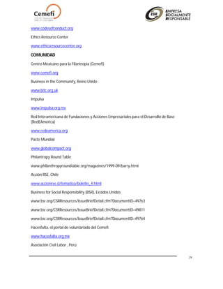 29
www.codesofconduct.org
Ethics Resource Center
www.ethicsresourcecenter.org
COMUNIDAD
Centro Mexicano para la Filantropía (Cemefi)
www.cemefi.org
Business in the Community, Reino Unido
www.bitc.org.uk
Impulsa
www.impulsa.org.mx
Red Interamericana de Fundaciones y Acciones Empresariales para el Desarrollo de Base
(RedEAmérica)
www.redeamerica.org
Pacto Mundial
www.globalcompact.org
Philantropy Round Table
www.philanthropyroundtable.org/magazines/1999-09/barry.html
Acción RSE, Chile
www.accionrse.cl/tematico/boletin_4.html
Business for Social Responsibility (BSR), Estados Unidos
www.bsr.org/CSRResources/IssueBriefDetail.cfm?DocumentID=49763
www.bsr.org/CSRResources/IssueBriefDetail.cfm?DocumentID=49811
www.bsr.org/CSRResources/IssueBriefDetail.cfm?DocumentID=49764
Hacesfalta, el portal de voluntariado del Cemefi
www.hacesfalta.org.mx
Asociación Civil Labor , Perú
 