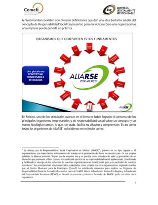 3
A nivel mundial coexisten aún diversas definiciones que dan una idea bastante amplia del
concepto de Responsabilidad Social Empresarial, pero no indican cómo una organización o
una empresa puede ponerla en práctica.
COPAR
MEX
CEMEF
I
Una plataforma
CONCEPTUAL
CONSENSADA E
INTEGRADA
En México, uno de los principales avances en el tema es haber logrado el consenso de los
principales organismos empresariales y de responsabilidad social sobre un concepto y un
marco ideológico común, lo que, sin duda, facilita su difusión y comprensión. Es así como
todos los organismos de AliaRSE4
coincidimos en entender como:
4
La Alianza por la Responsabilidad Social Empresarial en México (AliaRSE)4
, primera en su tipo, agrupa a 19
organizaciones con importantes antecedentes de trabajo en la promoción del tema en nuestro país. En sus propias
palabras, la Alianza pretende "lograr que la empresa sea y se perciba como creadora de valor y generadora de un
bienestar que promueve el bien común, por medio del ejercicio de su responsabilidad social, apalancando, coordinando
y facilitando la sinergia de los esfuerzos de nuestras organizaciones en beneficio del país y en particular de nuestros
miembros". Sus principios han sido reconocidos y adoptados como propios por otras organizaciones regionales con las
que el Centro Mexicano para la Filantropía (Cemefi) ha establecido convenios para replicar su Programa de
Responsabilidad Social de forma local —son los casos de UniRSE Jalisco, la Fundación Sinaloa Eco-Región y la Fundación
del Empresariado Sonorense (FESAC) —. Cemefi es promotor y miembro fundador de AliaRSE, junto con otros cinco
organismos.
 