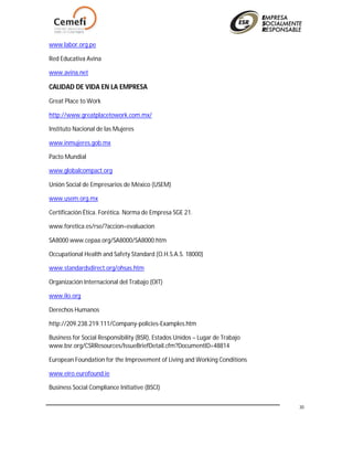 30
www.labor.org.pe
Red Educativa Avina
www.avina.net
CALIDAD DE VIDA EN LA EMPRESA
Great Place to Work
http://www.greatplacetowork.com.mx/
Instituto Nacional de las Mujeres
www.inmujeres.gob.mx
Pacto Mundial
www.globalcompact.org
Unión Social de Empresarios de México (USEM)
www.usem.org.mx
Certificación Ética. Forética. Norma de Empresa SGE 21.
www.foretica.es/rse/?accion=evaluacion
SA8000 www.cepaa.org/SA8000/SA8000.htm
Occupational Health and Safety Standard (O.H.S.A.S. 18000)
www.standardsdirect.org/ohsas.htm
Organización Internacional del Trabajo (OIT)
www.ilo.org
Derechos Humanos
http://209.238.219.111/Company-policies-Examples.htm
Business for Social Responsibility (BSR), Estados Unidos – Lugar de Trabajo
www.bsr.org/CSRResources/IssueBriefDetail.cfm?DocumentID=48814
European Foundation for the Improvement of Living and Working Conditions
www.eiro.eurofound.ie
Business Social Compliance Initiative (BSCI)
 