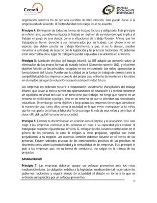 33
negociación colectiva ha de ser una cuestión de libre elección. Sólo puede darse si la
empresa está de acuerdo. El Pacto Mundial no le exige estar de acuerdo.
Principio 4: Eliminación de todas las formas de trabajo forzoso y obligatorio. Este principio
se refiere tanto a problemas ligados al trabajo en régimen de servidumbre, que implica el
trabajo en pago de una deuda, como a situaciones de trabajo forzoso. Afirma que los
trabajadores tienen derecho a ser remunerados por su trabajo, con dinero y no en
especie; que deben prestar su trabajo libremente; y que, si así lo desean, pueden
renunciar a su trabajo de acuerdo con la legislación y las prácticas nacionales. No deberían
estar encerrados en su lugar de trabajo ni quedar expuestos a la violencia en el mismo.
Principio 5: Abolición efectiva del trabajo infantil. La OIT adoptó un convenio sobre la
eliminación de las peores formas de trabajo infantil (Convenio número 182), y el primer
objetivo han de ser los principios recogidos en ese instrumento. Los niños representan la
fuerza laboral del futuro. Puesto que la calidad de la fuerza de trabajo determina tanto la
competitividad de las empresas como la del propio país, el hecho de mantener a los niños
en el empleo en lugar de educarlos socava la competitividad futura.
Las empresas no deberían recurrir a modalidades socialmente inaceptables del trabajo
infantil, que llevan al niño a perder sus oportunidades de educación. Es preciso encontrar
un equilibrio en virtud del cual, si un niño tiene que trabajar, no tenga que hacerlo en un
entorno de explotación o peligro, sino en un entorno en que se atiendan sus necesidades
educativas. Sin embargo, como objetivo a largo plazo, las empresas tienen que considerar
la manera de que, tanto ellos como la sociedad en la que viven, reemplacen a los niños
que forman parte de la fuerza laboral a fin de proteger la vida de esos niños y contribuir al
desarrollo del capital humano de la sociedad.
Principio 6: Eliminar la discriminación en relación con el empleo y la ocupación. Esto sólo
exige a las empresas contratar a las personas en base a su capacidad para realizar el
trabajo que requiere el puesto que ofrecen. Si, en lugar de ello, basan la contratación en el
género de las personas, la raza, la religión u otros prejuicios, significa que están
perjudicando a su negocio. Los ascensos también deberían basarse en el mérito de las
personas. Existen sobradas pruebas de las consecuencias positivas de las prácticas no
discriminatorias sobre la productividad y la rentabilidad de las empresas. Este principio le
pide a las empresas que, en su forma de conducirse, no caigan en la trampa de los
prejuicios.
Medioambiente
Principio 7: Las empresas deberían apoyar un enfoque preventivo ante los retos
medioambientales. La obligación relativa a la legislación medioambiental recae sobre los
gobiernos nacionales y seguirá siendo de actualidad el debate en torno a lo que se
entiende en la práctica por un enfoque preventivo.
 