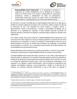 4
Responsabilidad Social Empresarial5
, es el compromiso consciente y
congruente de cumplir integralmente con la finalidad de la empresa,
tanto en lo interno como en lo externo, considerando las expectativas
económicas, sociales y ambientales6
de todos sus participantes,
demostrando respeto por la gente, los valores éticos, la comunidad y el
medio ambiente, contribuyendo así a la construcción del bien común.
De esta forma se da por entendido que la responsabilidad empresarial no es algo ajeno o
añadido a la función original de la empresa. Por el contrario, implica cumplir con ella con
la conciencia de que esto impactará de forma positiva o negativa, directa o
indirectamente, interna o externamente, a grupos y comunidades vinculadas con su
operación. Es la capacidad de responder a estos desafíos buscando maximizar los
impactos positivos y minimizar los negativos, haciendo mejores negocios al atender estas
expectativas.
En el mismo sentido, para Forum Empresa7
la Responsabilidad Social Empresarial es una
nueva forma de hacer negocios en la que la empresa gestiona sus operaciones de forma
sustentable en lo económico, lo social y lo ambiental, reconociendo los intereses de los
distintos públicos con los que se relaciona (los accionistas, los empleados, la comunidad,
los proveedores, los clientes, etc.) y buscando la preservación del medio ambiente y la
sustentabilidad de las generaciones futuras.
Ambas definiciones tienen elementos en común que describen, en esencia, lo que debe
considerarse al determinar la responsabilidad social de una empresa y sus alcances.
La Responsabilidad Social Empresarial debe sustentarse en los valores expresados por la
empresa y debe ser plasmada en un conjunto integral de políticas, prácticas y programas a
lo largo de las operaciones empresariales para institucionalizarla. De lo contrario, se caería
en el riesgo de implementar prácticas que, si bien son socialmente responsables, al no
responder a un mandato y cultura institucionales, están en peligro de suspenderse ante
cualquier eventualidad, coyuntura, crisis presupuestal o cambio en la dirección de la
empresa. Un elemento adicional fundamental es que la RSE debe ser apoyada e
5
La RESPONSABILIDAD es la “obligación de responder ante hechos o situaciones”, la RESPONSABILIDAD SOCIAL es la
“obligación de responder ante la sociedad en lo general y ante algunos grupos en lo específico”. Entonces, la
RESPONSABILIDAD SOCIAL EMPRESARIAL es la capacidad de entender y dar respuesta al conjunto de solicitudes que los
diversos grupos que constituyen el entorno hacen a la empresa.
6
Incluye también expectativas de conducta, legales, comerciales, de gestión y públicas.
7
Cemefi es promotor y miembro fundador de Forum Empresa, una alianza hemisférica de organizaciones nacionales que
comparten la visión de promover la Responsabilidad Social Empresarial en América. Forum Empresa es la red de
responsabilidad social más grande del mundo.
 