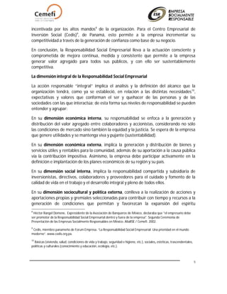 5
incentivada por los altos mandos8
de la organización. Para el Centro Empresarial de
Inversión Social (Cedis)9
, de Panamá, esto permite a la empresa incrementar su
competitividad a través de la generación de confianza como base de su negocio.
En conclusión, la Responsabilidad Social Empresarial lleva a la actuación consciente y
comprometida de mejora continua, medida y consistente que permite a la empresa
generar valor agregado para todos sus públicos, y con ello ser sustentablemente
competitiva.
La dimensión integral de la Responsabilidad Social Empresarial
La acción responsable “integral” implica el análisis y la definición del alcance que la
organización tendrá, como ya se estableció, en relación a las distintas necesidades10
,
expectativas y valores que conforman el ser y quehacer de las personas y de las
sociedades con las que interactúa; de esta forma sus niveles de responsabilidad se pueden
entender y agrupar:
En su dimensión económica interna, su responsabilidad se enfoca a la generación y
distribución del valor agregado entre colaboradores y accionistas, considerando no sólo
las condiciones de mercado sino también la equidad y la justicia. Se espera de la empresa
que genere utilidades y se mantenga viva y pujante (sustentabilidad).
En su dimensión económica externa, implica la generación y distribución de bienes y
servicios útiles y rentables para la comunidad, además de su aportación a la causa pública
vía la contribución impositiva. Asimismo, la empresa debe participar activamente en la
definición e implantación de los planes económicos de su región y su país.
En su dimensión social interna, implica la responsabilidad compartida y subsidiaria de
inversionistas, directivos, colaboradores y proveedores para el cuidado y fomento de la
calidad de vida en el trabajo y el desarrollo integral y pleno de todos ellos.
En su dimensión sociocultural y política externa, conlleva a la realización de acciones y
aportaciones propias y gremiales seleccionadas para contribuir con tiempo y recursos a la
generación de condiciones que permitan y favorezcan la expansión del espíritu
8
Héctor Rangel Domene, Expresidente de la Asociación de Banqueros de México, declaraba que "el empresario debe
ser promotor de la Responsabilidad Social Empresarial dentro y fuera de la empresa". Segunda Ceremonia de
Presentación de las Empresas Socialmente Responsables en México. AliaRSE / Cemefi. 2002.
9
Cedis, miembro panameño de Forum Empresa. “La Responsabilidad Social Empresarial: Una prioridad en el mundo
moderno”. www.cedis.org.pa.
10
Básicas (vivienda, salud, condiciones de vida y trabajo, seguridad e higiene, etc.), sociales, estéticas, trascendentales,
políticas y culturales (conocimiento y educación, ecología, etc.).
 