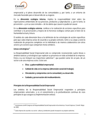 6
empresarial y el pleno desarrollo de las comunidades y, por tanto, a un entorno de
mercado favorable para el desarrollo de su negocio.
En su dimensión ecológica interna, implica la responsabilidad total sobre las
repercusiones ambientales de sus procesos, productos y subproductos; y, por lo tanto, la
prevención —y en su caso remedio— de los daños que causen o pudieran causar.
En su dimensión ecológica externa, conlleva a la realización de acciones específicas para
contribuir a la preservación y mejora de la herencia ecológica común para el bien de la
humanidad actual y futura.
El análisis de cada dimensión lleva a la definición de las estrategias de acción específicas
para que cada empresa actúe de acuerdo a su propio contexto, tome a su cargo y costo la
realización de proyectos completos en lo individual o de manera colaborativa con otros
actores y/o sectores que compartan metas similares.
Líneas estratégicas11
La Responsabilidad Social Empresarial sólo se comprende reconociendo cuatro líneas o
ámbitos básicos y estratégicos que explican su presencia en toda actividad de la empresa.
Éstos a su vez incluyen sus respectivos subtemas12
, que pueden variar de un país, de un
sector o de una empresa a otra. Estos son:
 Ética y gobernabilidad empresarial.
 Calidad de vida en la empresa (dimensión social del trabajo).
 Vinculación y compromiso con la comunidad y su desarrollo.
 Cuidado y preservación del medioambiente.
Principios de la Responsabilidad Social Empresarial
Los ámbitos de la Responsabilidad Social Empresarial responden a principios
empresariales universales, y es el conocimiento y la profundización continua de esos
principios lo que asegura su implementación exitosa:
11
Conclusiones del III Congreso de Responsabilidad Social Empresarial en las Américas. Forum Empresa / Cemefi. Mayo
de 2000.
12
Cada empresa de acuerdo a su sector, cultura y condiciones puede incorporar sus propios subtemas.
 