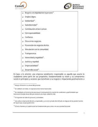 7
 Respeto a la dignidad de la persona13
.
 Empleo digno.
 Solidaridad14
.
 Subsidiariedad15
.
 Contribución al bien común.
 Corresponsabilidad.
 Confianza.
 Ética en los negocios.
 Prevención de negocios ilícitos.
 Vinculación con la comunidad.
 Transparencia.
 Honestidad y legalidad16
.
 Justicia y equidad.
 Empresarialidad17
.
 Desarrollo social18
.
En base a lo anterior, una empresa socialmente responsable es aquella que asume la
ciudadanía como parte de sus propósitos, fundamentando su visión y su compromiso
social en principios y acciones que benefician a su negocio e impactando positivamente a
13
Incluye el fomento a su desarrollo personal.
14
Ser solidario con todos, en especial con los menos favorecidos.
15
Ser subsidiario en la interacción para buscar continuamente la creación de condiciones y oportunidades que
favorezcan el propio desarrollo para alcanzar una mejor calidad de vida.
16
En la gestión de todos los procesos y actividades.
17
Una cultura empresarial vibrante y responsable, y un sector privado diversificado son algunas de las grandes fuentes
de riqueza que un país puede tener.
18
El factor humano y el capital social son fundamentales para contar con una sociedad funcional.
 