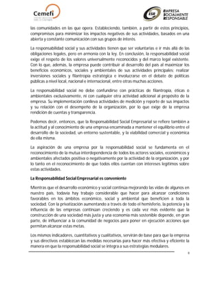 8
las comunidades en las que opera. Estableciendo, también, a partir de estos principios,
compromisos para minimizar los impactos negativos de sus actividades, basados en una
abierta y constante comunicación con sus grupos de interés.
La responsabilidad social y sus actividades tienen que ser voluntarias e ir más allá de las
obligaciones legales, pero en armonía con la ley. En conclusión, la responsabilidad social
exige el respeto de los valores universalmente reconocidos y del marco legal existente.
Con lo que, además, la empresa puede contribuir al desarrollo del país al maximizar los
beneficios económicos, sociales y ambientales de sus actividades principales; realizar
inversiones sociales y filantropía estratégica e involucrarse en el debate de políticas
públicas a nivel local, nacional e internacional, entre otras muchas acciones.
La responsabilidad social no debe confundirse con prácticas de filantropía, éticas o
ambientales exclusivamente, ni con cualquier otra actividad adicional al propósito de la
empresa. Su implementación conlleva actividades de medición y reporte de sus impactos
y su relación con el desempeño de la organización, por lo que exige de la empresa
rendición de cuentas y transparencia.
Podemos decir, entonces, que la Responsabilidad Social Empresarial se refiere también a
la actitud y al conocimiento de una empresa encaminada a mantener el equilibrio entre el
desarrollo de la sociedad, un entorno sustentable, y la viabilidad comercial y económica
de ella misma.
La aspiración de una empresa por la responsabilidad social se fundamenta en el
reconocimiento de la mutua interdependencia de todos los actores sociales, económicos y
ambientales afectados positiva o negativamente por la actividad de la organización, y por
lo tanto en el reconocimiento de que todos ellos cuentan con intereses legítimos sobre
estas actividades.
La Responsabilidad Social Empresarial es conveniente
Mientras que el desarrollo económico y social continúa mejorando las vidas de algunos en
nuestro país, todavía hay trabajo considerable que hacer para alcanzar condiciones
favorables en los ámbitos económico, social y ambiental que beneficien a toda la
sociedad. Con la privatización aumentando a través de todo el hemisferio, la potencia y la
influencia de las empresas continúan creciendo y es cada vez más evidente que la
construcción de una sociedad más justa y una economía más sostenible depende, en gran
parte, de influenciar a la comunidad de negocios para poner en ejecución acciones que
permitan alcanzar estas metas.
Los mismos indicadores, cuantitativos y cualitativos, servirán de base para que la empresa
y sus directivos establezcan las medidas necesarias para hacer más efectiva y eficiente la
manera en que la responsabilidad social se integra a sus estrategias medulares.
 