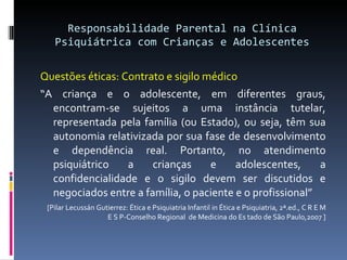 Responsabilidade Parental na Clínica Psiquiátrica com Crianças e Adolescentes <ul><li>Questões éticas: Contrato e sigilo m...
