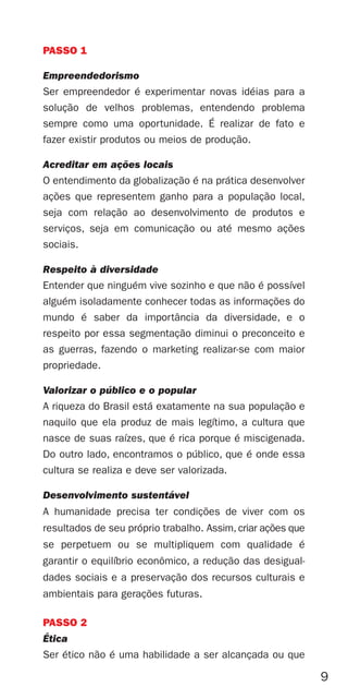 PASSO 1

Empreendedorismo
Ser empreendedor é experimentar novas idéias para a
solução de velhos problemas, entendendo problema
sempre como uma oportunidade. É realizar de fato e
fazer existir produtos ou meios de produção.

Acreditar em ações locais
O entendimento da globalização é na prática desenvolver
ações que representem ganho para a população local,
seja com relação ao desenvolvimento de produtos e
serviços, seja em comunicação ou até mesmo ações
sociais.

Respeito à diversidade
Entender que ninguém vive sozinho e que não é possível
alguém isoladamente conhecer todas as informações do
mundo é saber da importância da diversidade, e o
respeito por essa segmentação diminui o preconceito e
as guerras, fazendo o marketing realizar-se com maior
propriedade.

Valorizar o público e o popular
A riqueza do Brasil está exatamente na sua população e
naquilo que ela produz de mais legítimo, a cultura que
nasce de suas raízes, que é rica porque é miscigenada.
Do outro lado, encontramos o público, que é onde essa
cultura se realiza e deve ser valorizada.

Desenvolvimento sustentável
A humanidade precisa ter condições de viver com os
resultados de seu próprio trabalho. Assim, criar ações que
se perpetuem ou se multipliquem com qualidade é
garantir o equilíbrio econômico, a redução das desigual-
dades sociais e a preservação dos recursos culturais e
ambientais para gerações futuras.

PASSO 2
Ética
Ser ético não é uma habilidade a ser alcançada ou que

                                                             9
 