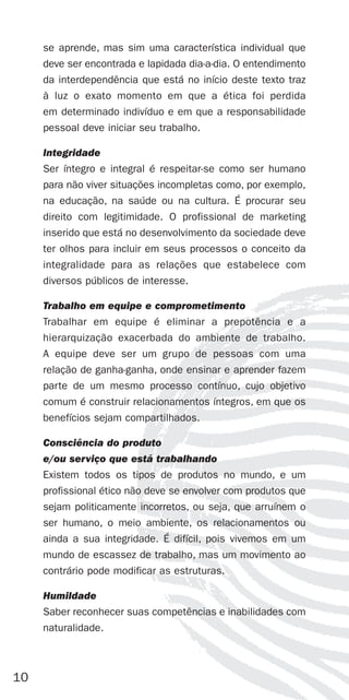 se aprende, mas sim uma característica individual que
     deve ser encontrada e lapidada dia-a-dia. O entendimento
     da interdependência que está no início deste texto traz
     à luz o exato momento em que a ética foi perdida
     em determinado indivíduo e em que a responsabilidade
     pessoal deve iniciar seu trabalho.

     Integridade
     Ser íntegro e integral é respeitar-se como ser humano
     para não viver situações incompletas como, por exemplo,
     na educação, na saúde ou na cultura. É procurar seu
     direito com legitimidade. O profissional de marketing
     inserido que está no desenvolvimento da sociedade deve
     ter olhos para incluir em seus processos o conceito da
     integralidade para as relações que estabelece com
     diversos públicos de interesse.

     Trabalho em equipe e comprometimento
     Trabalhar em equipe é eliminar a prepotência e a
     hierarquização exacerbada do ambiente de trabalho.
     A equipe deve ser um grupo de pessoas com uma
     relação de ganha-ganha, onde ensinar e aprender fazem
     parte de um mesmo processo contínuo, cujo objetivo
     comum é construir relacionamentos íntegros, em que os
     benefícios sejam compartilhados.

     Consciência do produto
     e/ou serviço que está trabalhando
     Existem todos os tipos de produtos no mundo, e um
     profissional ético não deve se envolver com produtos que
     sejam politicamente incorretos, ou seja, que arruínem o
     ser humano, o meio ambiente, os relacionamentos ou
     ainda a sua integridade. É difícil, pois vivemos em um
     mundo de escassez de trabalho, mas um movimento ao
     contrário pode modificar as estruturas.

     Humildade
     Saber reconhecer suas competências e inabilidades com
     naturalidade.



10
 