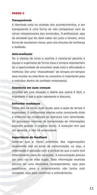 PASSO 3

Transparência
A liberdade está na verdade dos acontecimentos, e ser
transparente é uma forma de não compactuar com as
várias interpretações dos envolvidos. O profissional, seja
da atividade que for, deve saber ser justo e sincero, única
forma de neutralizar riscos, pois cria vínculos de confiança
e lealdade.

Auto-avaliação
Ter a clareza de erros e acertos e colocar-se perante a
equipe e superiores de forma clara e sincera representam
ter a oportunidade de encontrar onde está a dificuldade e
melhorar. Dar uma “chacoalhada” de tempos em tempos
para reciclar ou relembrar os conceitos é importante para
o indivíduo dentro do contexto empresarial.

Coerência em suas crenças
Acreditar em uma situação e dizê-la aos outros é fácil; o
importante é que a ação represente o discurso.

Enfrentar mudanças
Como dito no início, tudo muda, pois a ação do tempo é
implacável. O profissional precisa estar consciente disto
e enfrentar as mudanças de estrutura com serenidade.
Os processos internos de transmissão de informações
evoluem quando o negócio evolui. A evolução tem que
ser pessoal, e não só empresarial.

Importância do feedback
Sabe-se que o maior problema das organizações
atualmente são os erros de comunicação, ou seja, a
informação é passada com a certeza de que o outro terá
entendimento claro do conteúdo. A comunicação precisa
ser uma via de mão dupla. Toda informação recebida
precisa ter uma devolutiva correspondente, seja para
questionar, caso o entendimento não tenha sido
completo, seja para confirmar o entendimento.




                                                               11
 