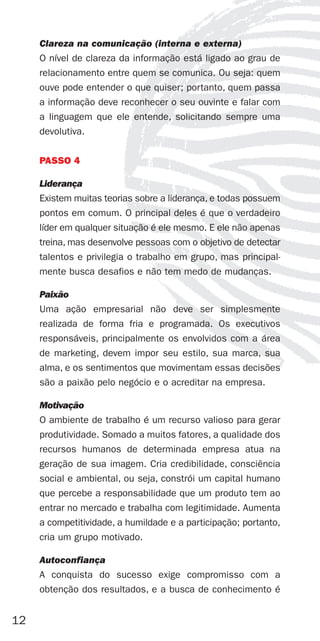 Clareza na comunicação (interna e externa)
     O nível de clareza da informação está ligado ao grau de
     relacionamento entre quem se comunica. Ou seja: quem
     ouve pode entender o que quiser; portanto, quem passa
     a informação deve reconhecer o seu ouvinte e falar com
     a linguagem que ele entende, solicitando sempre uma
     devolutiva.


     PASSO 4

     Liderança
     Existem muitas teorias sobre a liderança, e todas possuem
     pontos em comum. O principal deles é que o verdadeiro
     líder em qualquer situação é ele mesmo. E ele não apenas
     treina, mas desenvolve pessoas com o objetivo de detectar
     talentos e privilegia o trabalho em grupo, mas principal-
     mente busca desafios e não tem medo de mudanças.

     Paixão
     Uma ação empresarial não deve ser simplesmente
     realizada de forma fria e programada. Os executivos
     responsáveis, principalmente os envolvidos com a área
     de marketing, devem impor seu estilo, sua marca, sua
     alma, e os sentimentos que movimentam essas decisões
     são a paixão pelo negócio e o acreditar na empresa.

     Motivação
     O ambiente de trabalho é um recurso valioso para gerar
     produtividade. Somado a muitos fatores, a qualidade dos
     recursos humanos de determinada empresa atua na
     geração de sua imagem. Cria credibilidade, consciência
     social e ambiental, ou seja, constrói um capital humano
     que percebe a responsabilidade que um produto tem ao
     entrar no mercado e trabalha com legitimidade. Aumenta
     a competitividade, a humildade e a participação; portanto,
     cria um grupo motivado.

     Autoconfiança
     A conquista do sucesso exige compromisso com a
     obtenção dos resultados, e a busca de conhecimento é


12
 