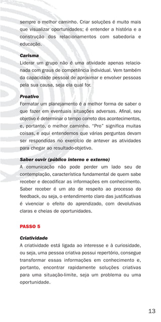 sempre o melhor caminho. Criar soluções é muito mais
que visualizar oportunidades; é entender a história e a
construção dos relacionamentos com sabedoria e
educação.

Carisma
Liderar um grupo não é uma atividade apenas relacio-
nada com graus de competência individual. Vem também
da capacidade pessoal de aproximar e envolver pessoas
pela sua causa, seja ela qual for.

Proativo
Formatar um planejamento é a melhor forma de saber o
que fazer em eventuais situações adversas. Afinal, seu
objetivo é determinar o tempo correto dos acontecimentos,
e, portanto, o melhor caminho. “Pro” significa muitas
coisas, e aqui entendemos que várias perguntas devam
ser respondidas no exercício de antever as atividades
para chegar ao resultado-objetivo.

Saber ouvir (público interno e externo)
A comunicação não pode perder um lado seu de
contemplação, característica fundamental de quem sabe
receber e decodificar as informações em conhecimento.
Saber receber é um ato de respeito ao processo do
feedback, ou seja, o entendimento claro das justificativas
é vivenciar o efeito do aprendizado, com devolutivas
claras e cheias de oportunidades.


PASSO 5

Criatividade
A criatividade está ligada ao interesse e à curiosidade,
ou seja, uma pessoa criativa possui repertório, consegue
transformar essas informações em conhecimento e,
portanto, encontrar rapidamente soluções criativas
para uma situação-limite, seja um problema ou uma
oportunidade.




                                                             13
 