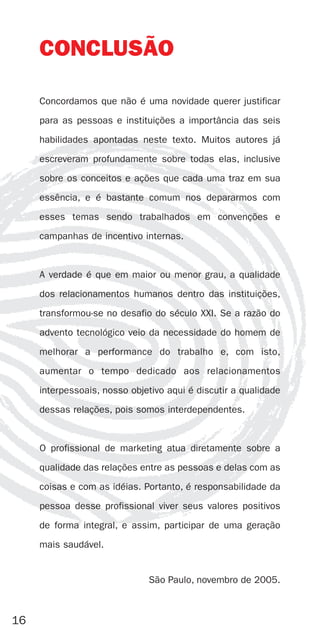 CONCLUSÃO

     Concordamos que não é uma novidade querer justificar
     para as pessoas e instituições a importância das seis
     habilidades apontadas neste texto. Muitos autores já
     escreveram profundamente sobre todas elas, inclusive
     sobre os conceitos e ações que cada uma traz em sua
     essência, e é bastante comum nos depararmos com
     esses temas sendo trabalhados em convenções e
     campanhas de incentivo internas.


     A verdade é que em maior ou menor grau, a qualidade
     dos relacionamentos humanos dentro das instituições,
     transformou-se no desafio do século XXI. Se a razão do
     advento tecnológico veio da necessidade do homem de
     melhorar a performance do trabalho e, com isto,
     aumentar o tempo dedicado aos relacionamentos
     interpessoais, nosso objetivo aqui é discutir a qualidade
     dessas relações, pois somos interdependentes.


     O profissional de marketing atua diretamente sobre a
     qualidade das relações entre as pessoas e delas com as
     coisas e com as idéias. Portanto, é responsabilidade da
     pessoa desse profissional viver seus valores positivos
     de forma integral, e assim, participar de uma geração
     mais saudável.


                              São Paulo, novembro de 2005.



16
 