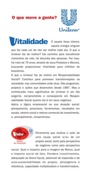 O que move a gente?




                                  É aquela força interior,
                                  aquela energia singular
que faz cada um de nós ser melhor todo dia. O que a
Unilever faz de melhor? Ela contribui para transformar
momentos da vida, do dia-a-dia das pessoas. Faz isso,
há mais de 75 anos, através de seus Produtos e Marcas,
buscando proporcionar Vitalidade para milhões de
brasileiros.
O que a Unilever faz de melhor em Responsabilidade
Social? Contribui para promover transformações na
sociedade, nas comunidades onde atua. São programas,
projetos e ações que desenvolve desde 1987. Mas a
contribuição mais significativa da Unilever é ser tão
exigente, comprometida e conseqüente em Respon-
sabilidade Social quanto ela é em seus negócios.
Aplica a lógica empresarial na sua atuação social:
planejamento, processos, ferramentas, resultados em
escala, retorno social e retorno comercial do investimento,
e, principalmente, compromisso.




                    Ferramenta que analisa o valor de
                    uma causa social e/ou de um
                    projeto social, tanto pela perspectiva
                    de negócios como pela perspectiva
social. Qual o impacto para a imagem da Marca, qual
o impacto social de fato. Pondera investimentos,
adequação ao Brand Equity, potencial de expansão e de
auto-sustentabilidade do projeto, abrangência e
relevância, capacidade multiplicadora e transformadora.
 