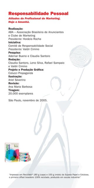 Responsabilidade Pessoal
Atitudes do Profissional de Marketing.
Hoje e Amanhã.

Realização:
ABA – Associação Brasileira de Anunciantes
e Clube de Marketing
Presidente: Horácio Rocha
Iniciativa:
Comitê de Responsabilidade Social
Presidente: Valdir Cimino
Pesquisa:
Ademar Bueno e Claudia Santoro
Redação:
Claudia Santoro, Leno Silva, Rafael Sampaio
e Valdir Cimino
Projeto e Produção Gráfica:
Colucci Propaganda
Ilustração:
Ariel Severino
Revisão:
Ana Maria Barbosa
Tiragem:
20.000 exemplares

São Paulo, novembro de 2005.




“Impresso em Reciclato®180 g (capa) e 150 g (miolo) da Suzano Papel e Celulose,
o primeiro offset brasileiro 100% reciclado, produzido em escala industrial.”
 