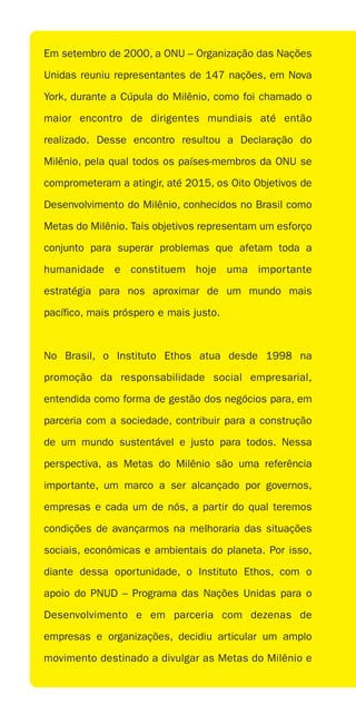 Em setembro de 2000, a ONU – Organização das Nações

Unidas reuniu representantes de 147 nações, em Nova

York, durante a Cúpula do Milênio, como foi chamado o

maior encontro de dirigentes mundiais até então

realizado. Desse encontro resultou a Declaração do

Milênio, pela qual todos os países-membros da ONU se

comprometeram a atingir, até 2015, os Oito Objetivos de

Desenvolvimento do Milênio, conhecidos no Brasil como

Metas do Milênio. Tais objetivos representam um esforço

conjunto para superar problemas que afetam toda a

humanidade e constituem hoje uma importante

estratégia para nos aproximar de um mundo mais

pacífico, mais próspero e mais justo.



No Brasil, o Instituto Ethos atua desde 1998 na

promoção da responsabilidade social empresarial,

entendida como forma de gestão dos negócios para, em

parceria com a sociedade, contribuir para a construção

de um mundo sustentável e justo para todos. Nessa

perspectiva, as Metas do Milênio são uma referência

importante, um marco a ser alcançado por governos,

empresas e cada um de nós, a partir do qual teremos

condições de avançarmos na melhoraria das situações

sociais, econômicas e ambientais do planeta. Por isso,

diante dessa oportunidade, o Instituto Ethos, com o

apoio do PNUD – Programa das Nações Unidas para o

Desenvolvimento e em parceria com dezenas de

empresas e organizações, decidiu articular um amplo

movimento destinado a divulgar as Metas do Milênio e
 