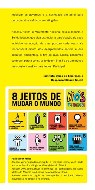 mobilizar os governos e a sociedade em geral para

participar dos esforços em atingi-las.



Nasceu, assim, o Movimento Nacional pela Cidadania e

Solidariedade, que visa estimular a participação de cada

indivíduo na adoção de uma postura cada vez mais

responsável diante das desigualdades sociais e dos

desafios ambientais, a fim de que, juntos, possamos

contribuir para a construção de um Brasil e de um mundo

mais justo e melhor para todos. Participe!


                         Instituto Ethos de Empresas e
                               Responsabilidade Social




Para saber mais:
Acesse www.nospodemos.org.br e verifique como você pode
ajudar o Brasil a atingir as Oito Metas do Milênio.
Acesse www.ethos.org.br e conheça as publicações da Série
Metas do Milênio produzidas pelo Instituto Ethos.
Acesse www.pnud.org.br e acompanhe a evolução desse
movimento no Brasil e no mundo.
 