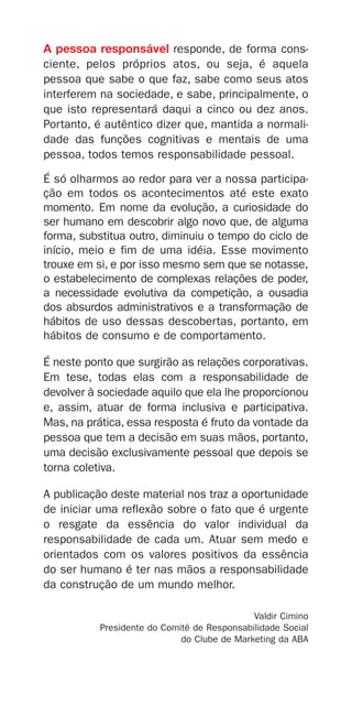 A pessoa responsável responde, de forma cons-
ciente, pelos próprios atos, ou seja, é aquela
pessoa que sabe o que faz, sabe como seus atos
interferem na sociedade, e sabe, principalmente, o
que isto representará daqui a cinco ou dez anos.
Portanto, é autêntico dizer que, mantida a normali-
dade das funções cognitivas e mentais de uma
pessoa, todos temos responsabilidade pessoal.

É só olharmos ao redor para ver a nossa participa-
ção em todos os acontecimentos até este exato
momento. Em nome da evolução, a curiosidade do
ser humano em descobrir algo novo que, de alguma
forma, substitua outro, diminuiu o tempo do ciclo de
início, meio e fim de uma idéia. Esse movimento
trouxe em si, e por isso mesmo sem que se notasse,
o estabelecimento de complexas relações de poder,
a necessidade evolutiva da competição, a ousadia
dos absurdos administrativos e a transformação de
hábitos de uso dessas descobertas, portanto, em
hábitos de consumo e de comportamento.

É neste ponto que surgirão as relações corporativas.
Em tese, todas elas com a responsabilidade de
devolver à sociedade aquilo que ela lhe proporcionou
e, assim, atuar de forma inclusiva e participativa.
Mas, na prática, essa resposta é fruto da vontade da
pessoa que tem a decisão em suas mãos, portanto,
uma decisão exclusivamente pessoal que depois se
torna coletiva.

A publicação deste material nos traz a oportunidade
de iniciar uma reflexão sobre o fato que é urgente
o resgate da essência do valor individual da
responsabilidade de cada um. Atuar sem medo e
orientados com os valores positivos da essência
do ser humano é ter nas mãos a responsabilidade
da construção de um mundo melhor.

                                             Valdir Cimino
           Presidente do Comitê de Responsabilidade Social
                             do Clube de Marketing da ABA
 
