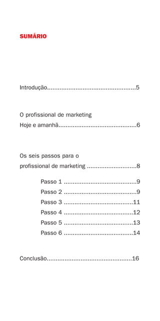 SUMÁRIO




Introdução..................................................5



O profissional de marketing
Hoje e amanhã............................................6




Os seis passos para o
profissional de marketing ............................8

          Passo 1 .........................................9
          Passo 2 .........................................9
          Passo 3 .......................................11
          Passo 4 .......................................12
          Passo 5 .......................................13
          Passo 6 .......................................14



Conclusão................................................16
 