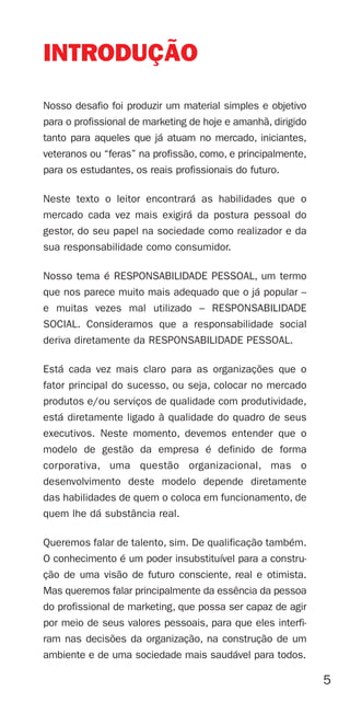 INTRODUÇÃO
Nosso desafio foi produzir um material simples e objetivo
para o profissional de marketing de hoje e amanhã, dirigido
tanto para aqueles que já atuam no mercado, iniciantes,
veteranos ou “feras” na profissão, como, e principalmente,
para os estudantes, os reais profissionais do futuro.

Neste texto o leitor encontrará as habilidades que o
mercado cada vez mais exigirá da postura pessoal do
gestor, do seu papel na sociedade como realizador e da
sua responsabilidade como consumidor.

Nosso tema é RESPONSABILIDADE PESSOAL, um termo
que nos parece muito mais adequado que o já popular –
e muitas vezes mal utilizado – RESPONSABILIDADE
SOCIAL. Consideramos que a responsabilidade social
deriva diretamente da RESPONSABILIDADE PESSOAL.

Está cada vez mais claro para as organizações que o
fator principal do sucesso, ou seja, colocar no mercado
produtos e/ou serviços de qualidade com produtividade,
está diretamente ligado à qualidade do quadro de seus
executivos. Neste momento, devemos entender que o
modelo de gestão da empresa é definido de forma
corporativa, uma questão organizacional, mas o
desenvolvimento deste modelo depende diretamente
das habilidades de quem o coloca em funcionamento, de
quem lhe dá substância real.

Queremos falar de talento, sim. De qualificação também.
O conhecimento é um poder insubstituível para a constru-
ção de uma visão de futuro consciente, real e otimista.
Mas queremos falar principalmente da essência da pessoa
do profissional de marketing, que possa ser capaz de agir
por meio de seus valores pessoais, para que eles interfi-
ram nas decisões da organização, na construção de um
ambiente e de uma sociedade mais saudável para todos.

                                                              5
 