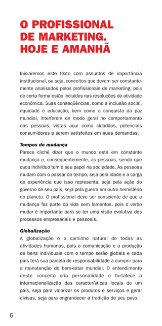 O PROFISSIONAL
    DE MARKETING.
    HOJE E AMANHÃ
    Iniciaremos este texto com assuntos de importância
    institucional, ou seja, conceitos que devem ser constante-
    mente analisados pelos profissionais de marketing, pois
    de certa forma estão incluídos nas resoluções da atividade
    econômica. Suas conseqüências, como a inclusão social,
    eqüidade e educação, bem como a conquista da paz
    mundial, interferem de modo geral no comportamento
    das pessoas, vistas aqui como cidadãos, potenciais
    consumidores a serem satisfeitos em suas demandas.

    Tempos de mudança
    Parece clichê dizer que o mundo está em constante
    mudança e, conseqüentemente, as pessoas, sendo que
    cada indivíduo tem o seu papel na sociedade. As pessoas
    mudam com o passar do tempo, seja pela idade e a carga
    de experiência que isso representa, seja pela ação do
    governo de seu país, seja pela guerra em outro hemisfério
    do planeta. O profissional deve ser consciente de que a
    mudança faz parte da vida sem lamentos, pois o verbo
    mudar é importante para se ter uma visão evolutiva dos
    processos empresariais e pessoais.

    Globalização
    A globalização é o caminho natural de todas as
    atividades humanas, pois a comunicação e a produção
    de bens individuais com o tempo serão globais e cada
    país terá sua parcela de responsabilidade a cumprir para
    a manutenção do bem-estar mundial. O entendimento
    deste conceito cria personalidade e fortalece a
    internacionalização das características locais de um
    país, seja para valorizar os produtos e serviços e gerar
    divisas, seja para engrandecer a tradição de seu povo.


6
 