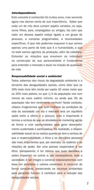 Interdependência
Este conceito é conhecido há muitos anos, mas somente
agora nos damos conta de sua importância. Saber que
cada um de nós deve cumprir papéis variados, ou seja,
como filhos, pais, empregados ou amigos, faz com que
cada um desses papéis esteja ligado a um grupo de
pessoas, a compras programadas, a necessidades
específicas. O que não podemos esquecer é que somos
apenas uma parte do todo que é a humanidade, e que
no todo somos agentes da produção, além de cidadãos.
Entender as relações que envolvem os indivíduos
na construção de sua personalidade é fundamental
para entender o mercado e atuar na criação de qualidade
de vida.

Responsabilidade social e ambiental
Todos sabemos dos riscos da degradação ambiental e o
tamanho das desigualdades sociais, como dizer que os
20% mais ricos têm renda per capita 32 vezes maior que
os 20% mais pobres, ou que 1/3 da população vive com
menos de meio salário mínimo, ou ainda que 3% da
população não tem rendimento nenhum! Neste contexto,
utópico imaginarmos que sem melhorar as condições da
vida da sociedade um dia o mercado terá um equilíbrio
sadio entre a oferta e a procura, mas o importante é
termos a certeza de que as atividades do marketing agirão
de forma a criar oportunidades para gerar desenvolvi-
mento sustentado e participativo. Na realidade, a respon-
sabilidade social só se realiza quando se tem a certeza de
que a responsabilidade, a ética e os princípios pessoais
são mais importantes que, por exemplo, os salários e as
relações de poder. Ser uma pessoa responsável é ser
ético, transparente; é ter clareza que suas decisões e
ações impactam os outros e, por conseqüência, toda a
sociedade; é ser íntegro e construir relacionamentos com
base em princípios e valores universais; é consumir de
forma consciente, preservando os recursos ambientais
para gerações futuras; é contribuir para a redução das
desigualdades sociais.

                                                             7
 