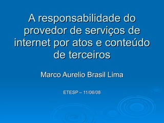 A responsabilidade do provedor de serviços de internet por atos e conteúdo de terceiros Marco Aurelio Brasil Lima ETESP – 11/06/08 