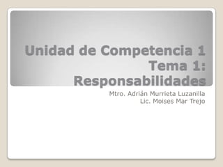 Unidad de Competencia 1
               Tema 1:
      Responsabilidades
          Mtro. Adrián Murrieta Luzanilla
                    Lic. Moises Mar Trejo
 