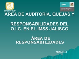ÀREA DE AUDITORÍA, QUEJAS Y  RESPONSABILIDADES DEL O.I.C. EN EL IMSS JALISCO ÁREA DE RESPONSABILIDADES  ABRIL 2008 INSTITUTO MEXICANO DEL SEGURO SOCIAL 